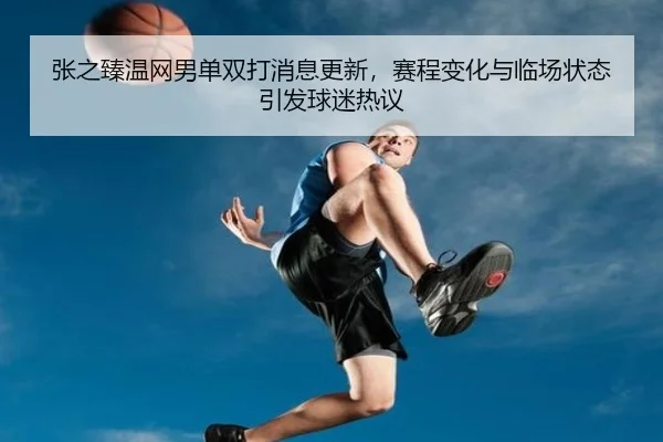 张之臻温网男单双打消息更新，赛程变化与临场状态引发球迷热议