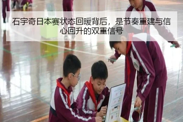 石宇奇日本赛状态回暖背后，是节奏重建与信心回升的双重信号